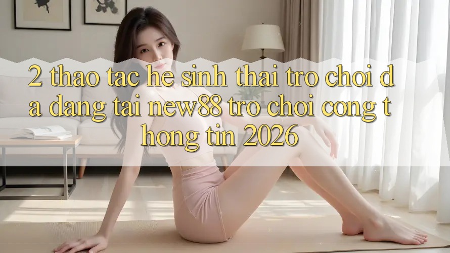 2. Thao tác Hệ Sinh Thái Trò Chơi Đa Dạng Tại New88 Trò chơi Cổng thông tin 2026
