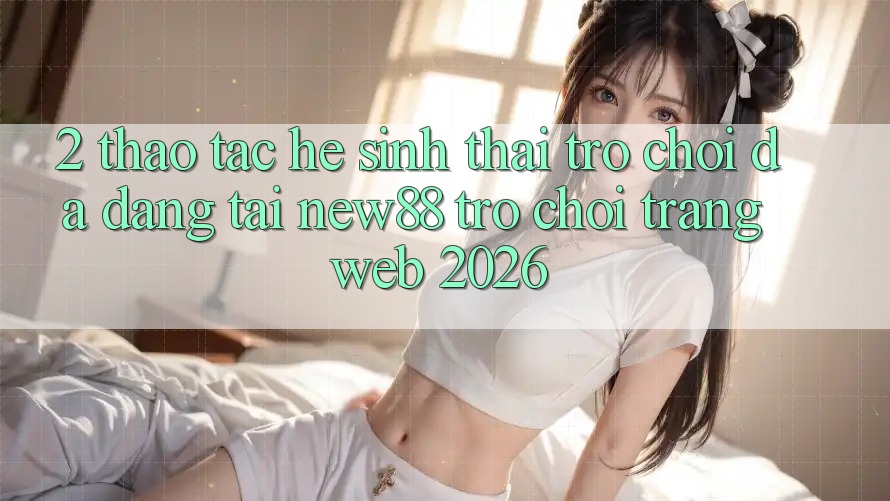 2. Thao tác Hệ Sinh Thái Trò Chơi Đa Dạng Tại New88 Trò chơi Trang web 2026