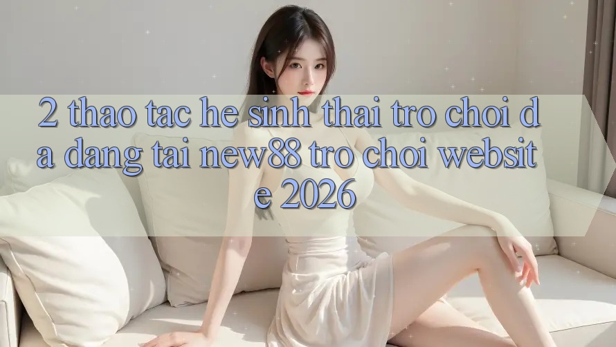 2. Thao tác Hệ Sinh Thái Trò Chơi Đa Dạng Tại New88 Trò chơi Website 2026