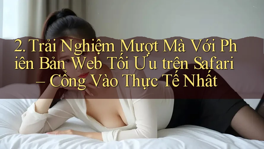 2. Trải Nghiệm Mượt Mà Với Phiên Bản Web Tối Ưu trên Safari – Cổng Vào Thực Tế Nhất