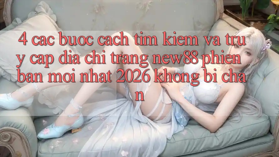 4. Các bước Cách Tìm kiếm và Truy Cập Địa chỉ trang New88 Phiên bản mới Nhất 2026 Không Bị Chặn