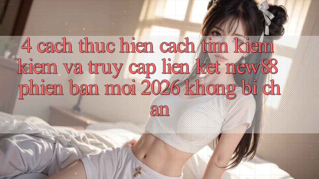 4. Cách thực hiện Cách Tìm kiếm Kiếm và Truy Cập Liên kết New88 Phiên bản mới 2026 Không Bị Chặn