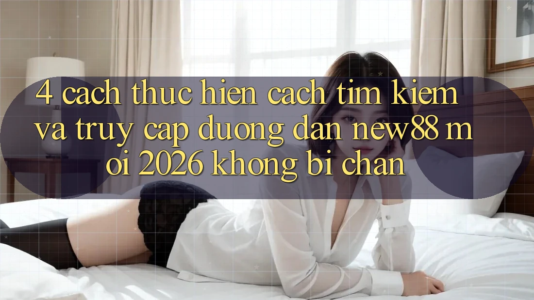 4. Cách thực hiện Cách Tìm Kiếm và Truy Cập Đường dẫn New88 Mới 2026 Không Bị Chặn