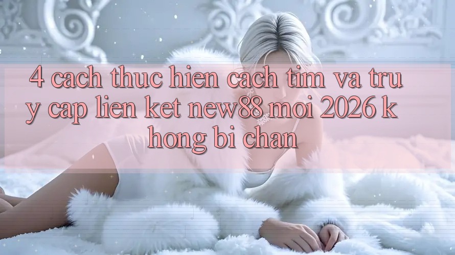 4. Cách thực hiện Cách Tìm và Truy Cập Liên kết New88 Mới 2026 Không Bị Chặn
