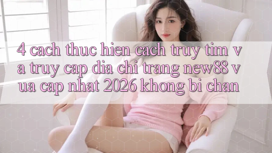 4. Cách thực hiện Cách Truy tìm và Truy Cập Địa chỉ trang New88 Vừa cập nhật 2026 Không Bị Chặn
