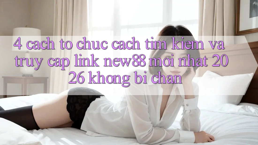 4. Cách tổ chức Cách Tìm Kiếm và Truy Cập Link New88 Mới Nhất 2026 Không Bị Chặn