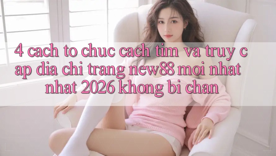 4. Cách tổ chức Cách Tìm và Truy Cập Địa chỉ trang New88 Mới nhất Nhất 2026 Không Bị Chặn