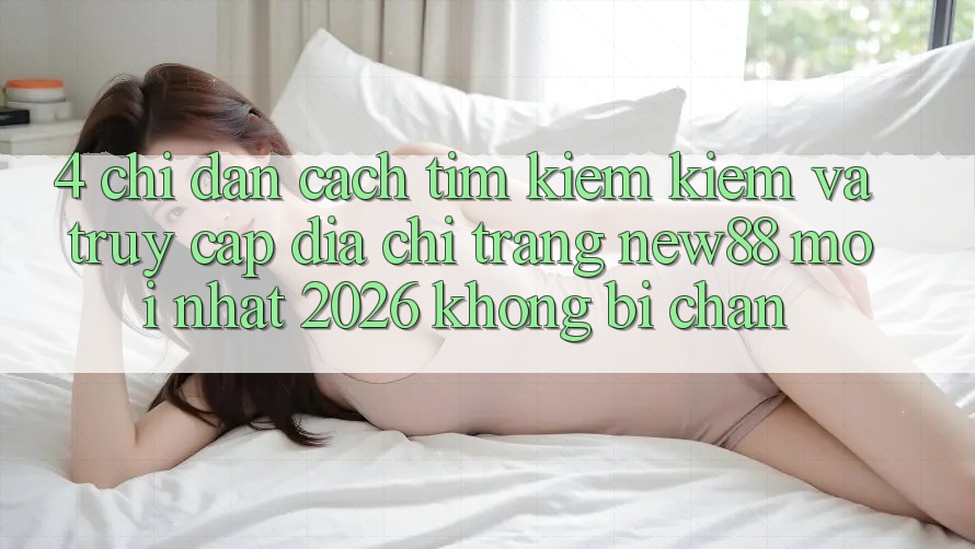 4. Chỉ dẫn Cách Tìm kiếm Kiếm và Truy Cập Địa chỉ trang New88 Mới Nhất 2026 Không Bị Chặn