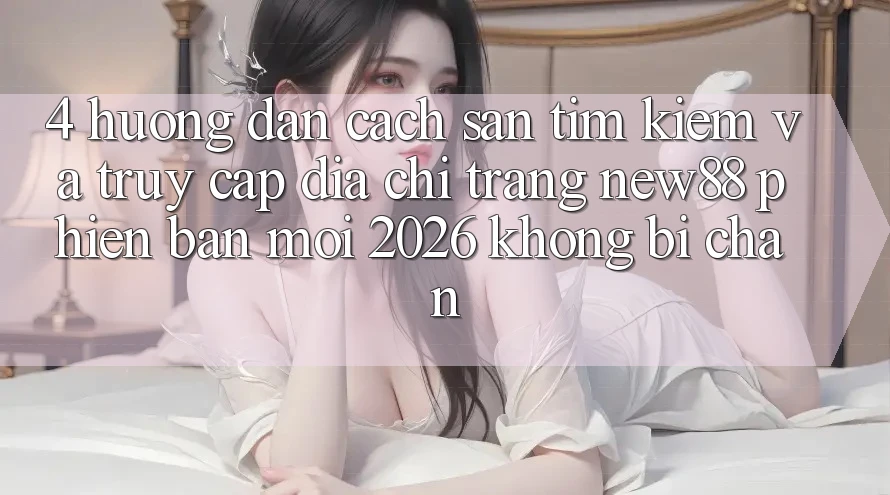 4. Hướng Dẫn Cách Săn tìm kiếm và Truy Cập Địa chỉ trang New88 Phiên bản mới 2026 Không Bị Chặn