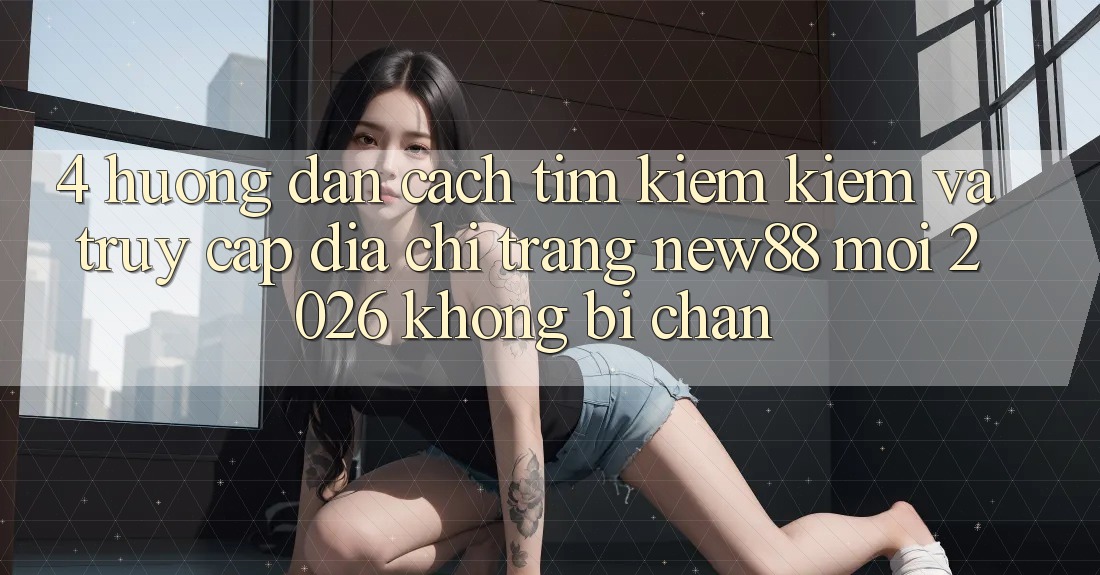 4. Hướng Dẫn Cách Tìm kiếm Kiếm và Truy Cập Địa chỉ trang New88 Mới 2026 Không Bị Chặn
