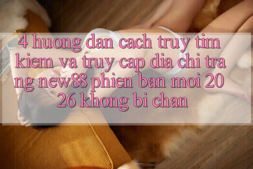 4. Hướng dẫn Cách Truy tìm Kiếm và Truy Cập Địa chỉ trang New88 Phiên bản mới 2026 Không Bị Chặn