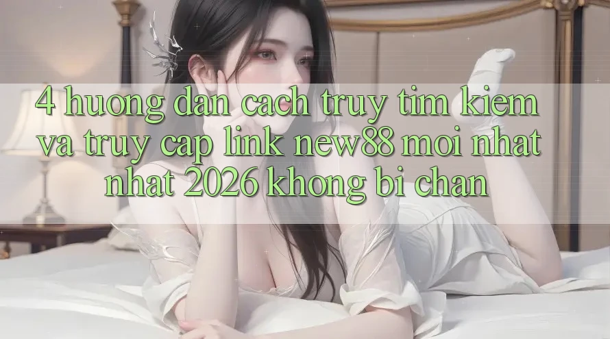 4. Hướng Dẫn Cách Truy tìm Kiếm và Truy Cập Link New88 Mới nhất Nhất 2026 Không Bị Chặn
