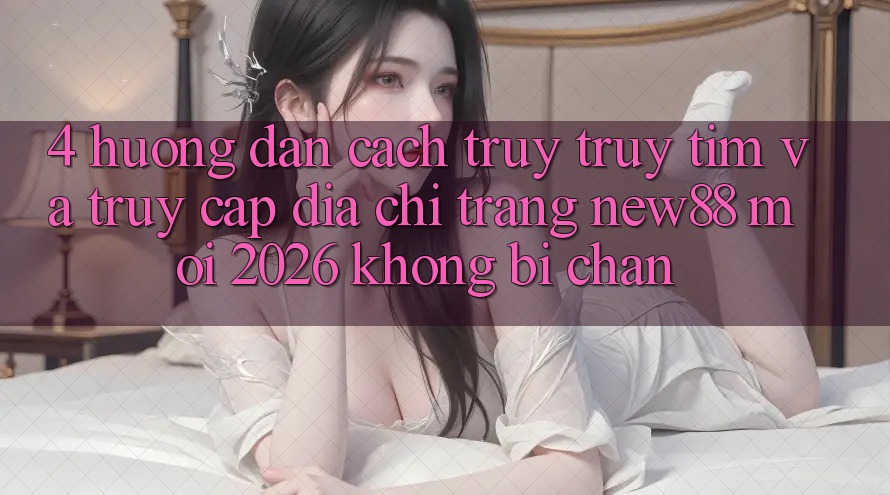 4. Hướng Dẫn Cách Truy truy tìm và Truy Cập Địa chỉ trang New88 Mới 2026 Không Bị Chặn