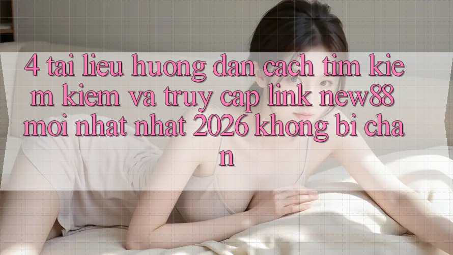 4. Tài liệu hướng dẫn Cách Tìm kiếm Kiếm và Truy Cập Link New88 Mới nhất Nhất 2026 Không Bị Chặn