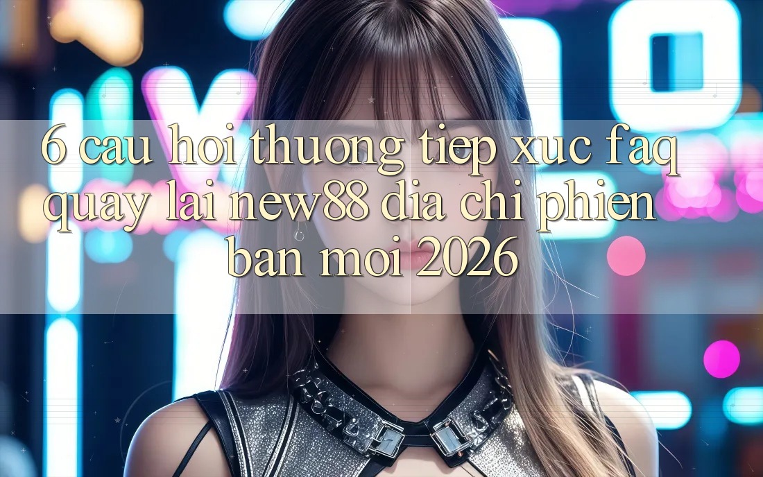6. Câu Hỏi Thường Tiếp xúc (FAQ) Quay lại New88 Địa Chỉ Phiên bản mới 2026