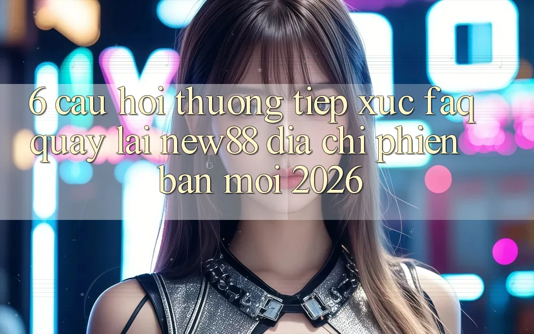6. Câu Hỏi Thường Tiếp xúc (FAQ) Quay lại New88 Địa Chỉ Phiên bản mới 2026