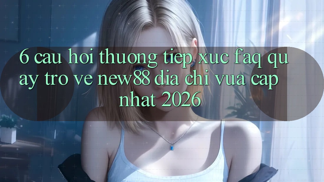 6. Câu Hỏi Thường Tiếp xúc (FAQ) Quay trở về New88 Địa Chỉ Vừa cập nhật 2026