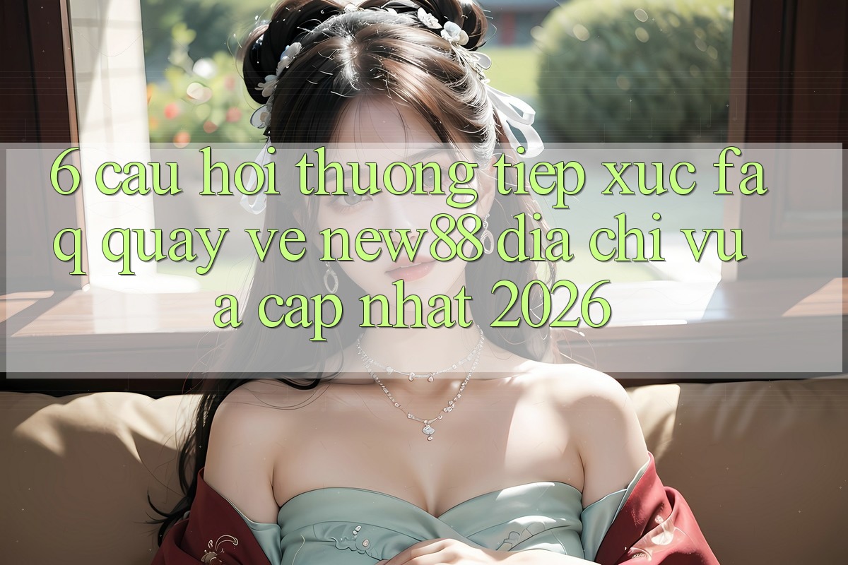 6. Câu Hỏi Thường Tiếp xúc (FAQ) Quay về New88 Địa Chỉ Vừa cập nhật 2026