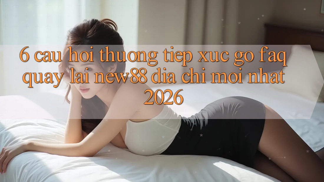 6. Câu Hỏi Thường Tiếp xúc gỡ (FAQ) Quay lại New88 Địa Chỉ Mới nhất 2026