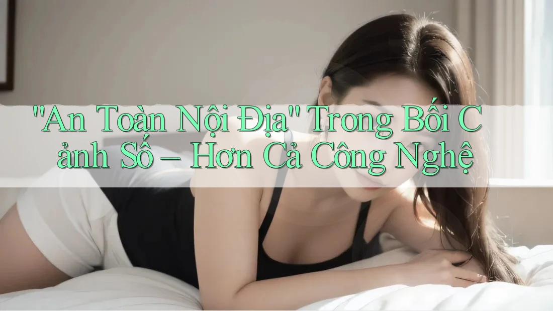 “An Toàn Nội Địa” Trong Bối Cảnh Số – Hơn Cả Công Nghệ