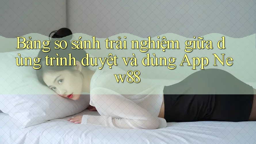 Bảng so sánh trải nghiệm giữa dùng trình duyệt và dùng App New88