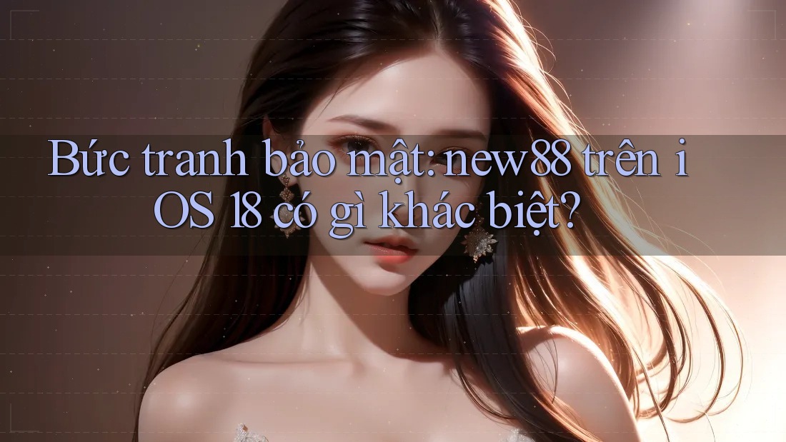 Bức tranh bảo mật: new88 trên iOS 18 có gì khác biệt?