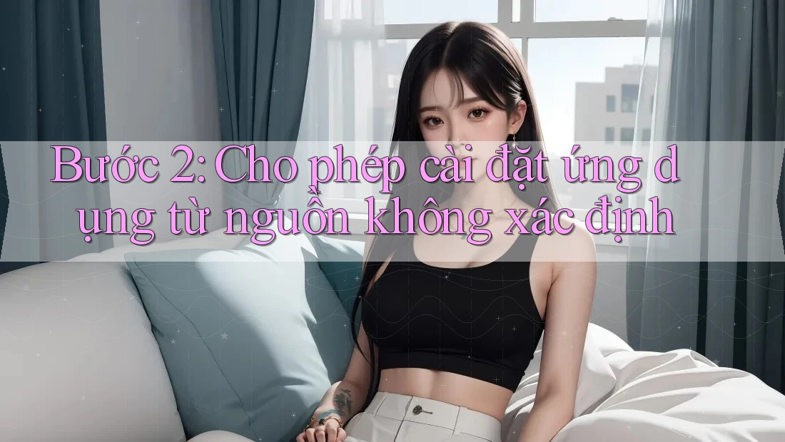 Bước 2: Cho phép cài đặt ứng dụng từ nguồn không xác định