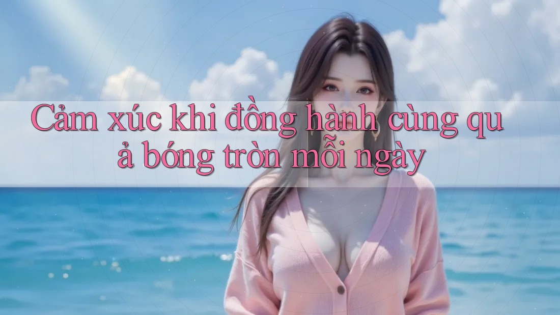 Cảm xúc khi đồng hành cùng quả bóng tròn mỗi ngày
