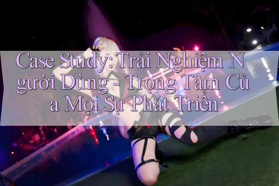 Case Study: Trải Nghiệm Người Dùng - Trọng Tâm Của Mọi Sự Phát Triển