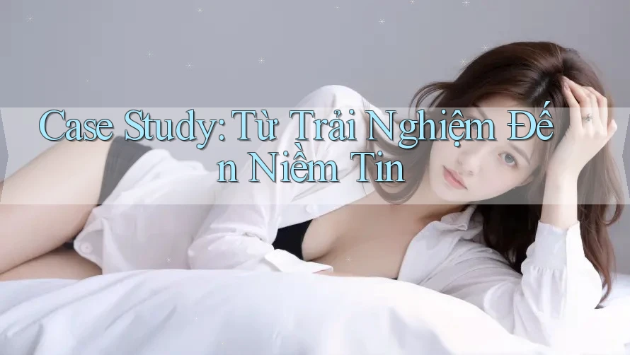 Case Study: Từ Trải Nghiệm Đến Niềm Tin