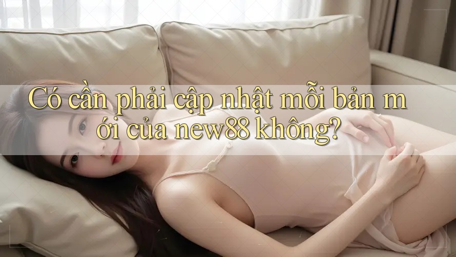 Có cần phải cập nhật mỗi bản mới của new88 không?