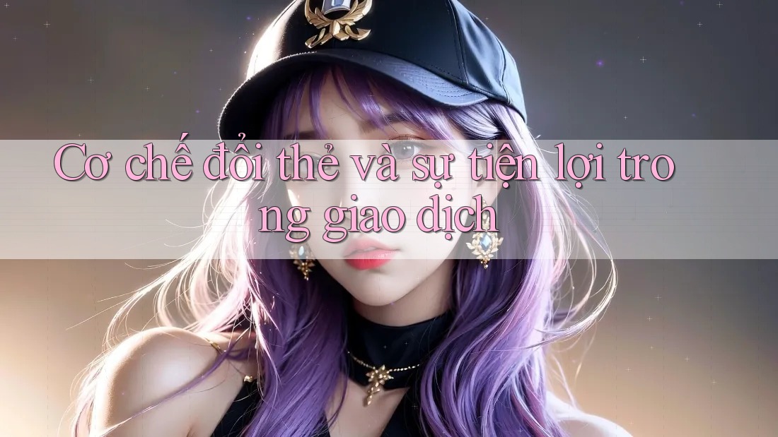 Cơ chế đổi thẻ và sự tiện lợi trong giao dịch