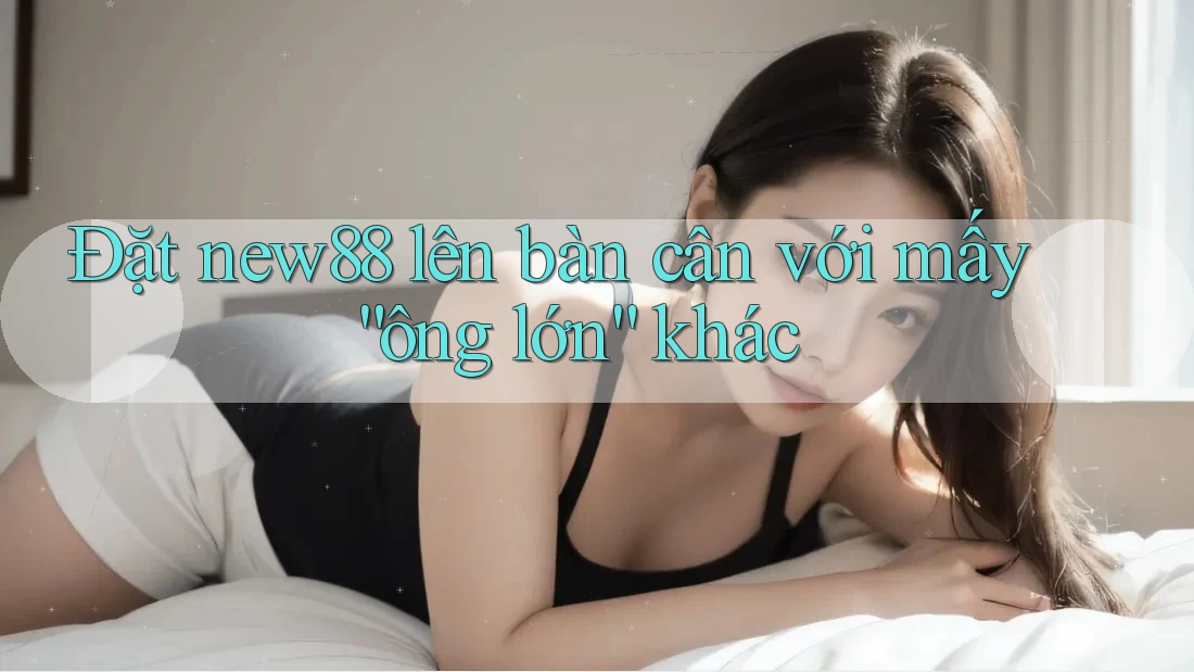 Đặt new88 lên bàn cân với mấy “ông lớn” khác