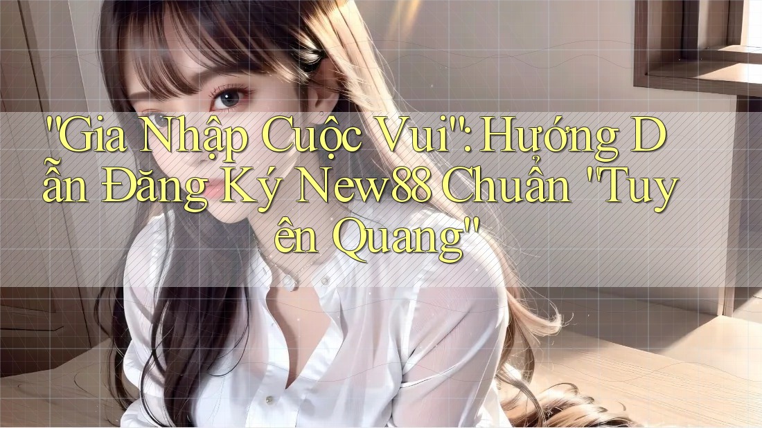 “Gia Nhập Cuộc Vui”: Hướng Dẫn Đăng Ký New88 Chuẩn “Tuyên Quang”