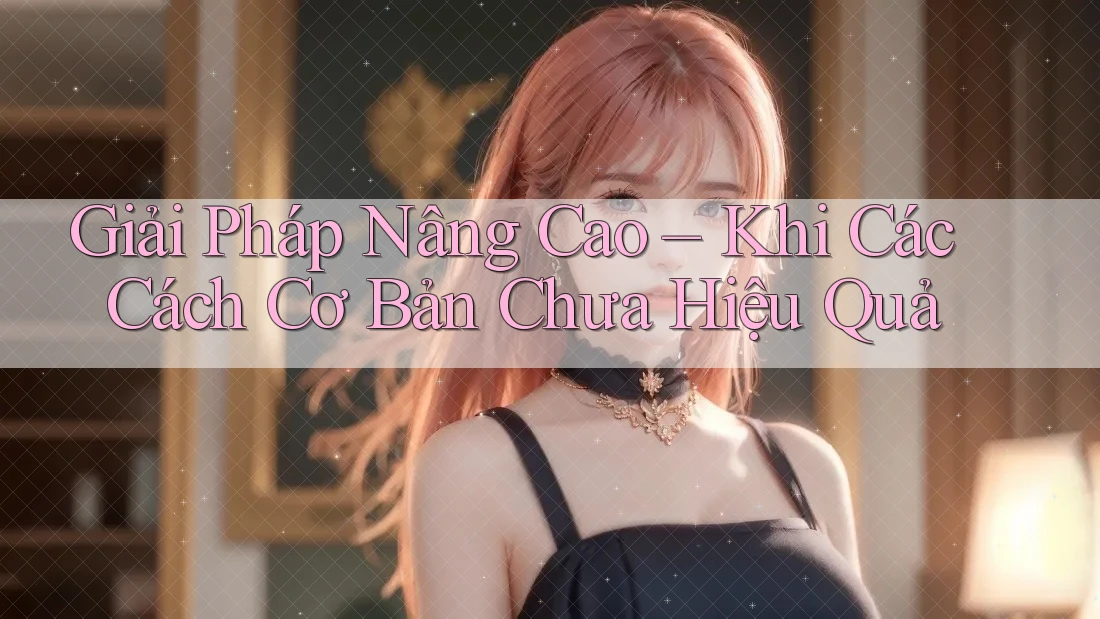 Giải Pháp Nâng Cao – Khi Các Cách Cơ Bản Chưa Hiệu Quả