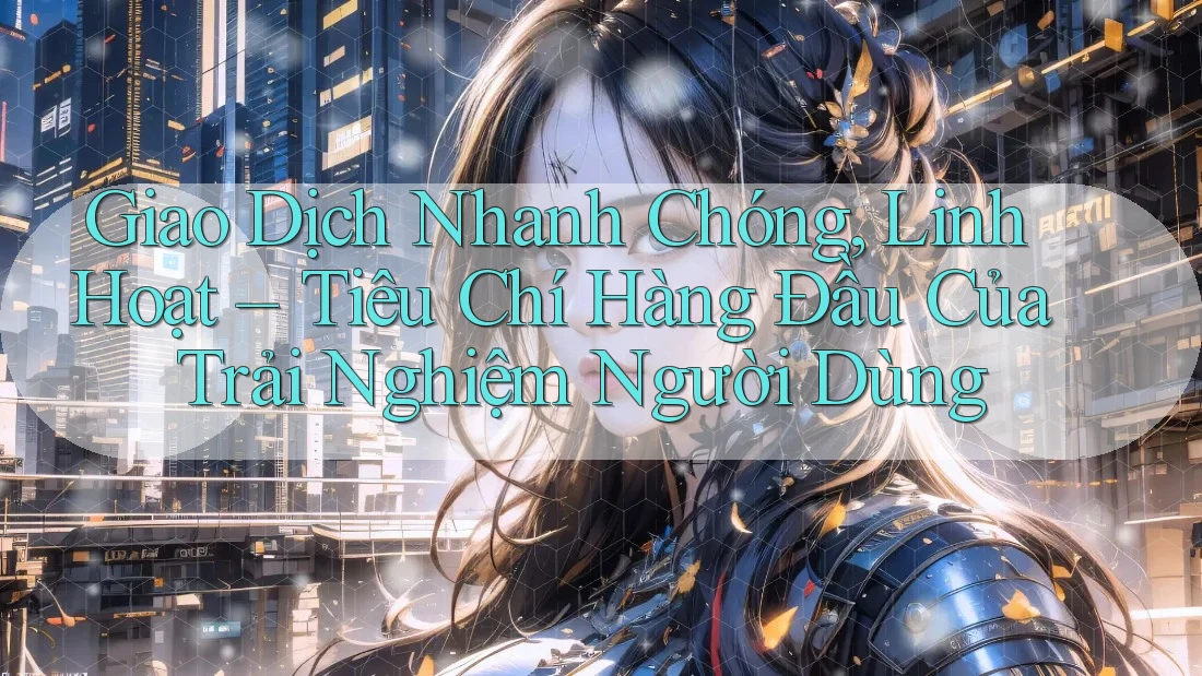 Giao Dịch Nhanh Chóng, Linh Hoạt – Tiêu Chí Hàng Đầu Của Trải Nghiệm Người Dùng