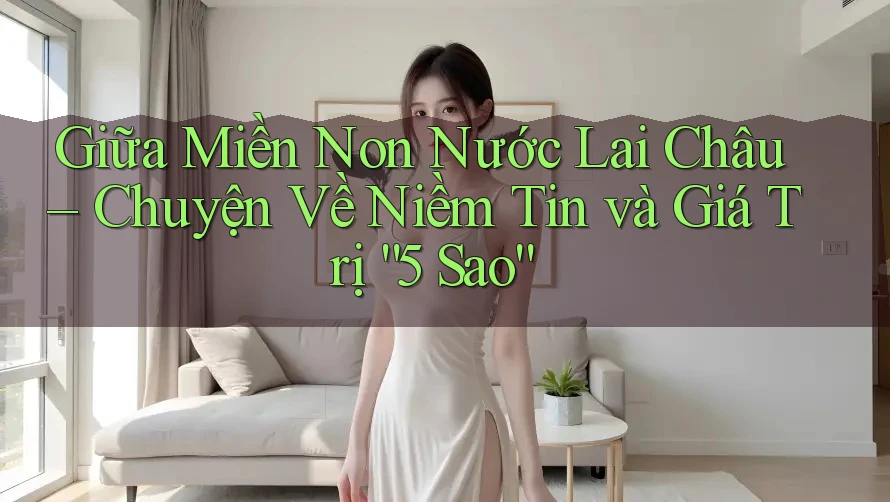 Giữa Miền Non Nước Lai Châu – Chuyện Về Niềm Tin và Giá Trị “5 Sao”