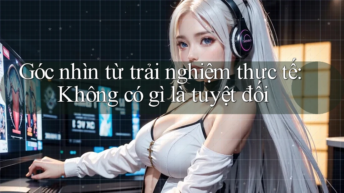 Góc nhìn từ trải nghiệm thực tế: Không có gì là tuyệt đối