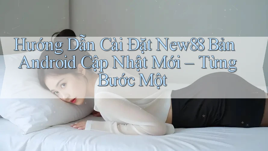 Hướng Dẫn Cài Đặt New88 Bản Android Cập Nhật Mới – Từng Bước Một