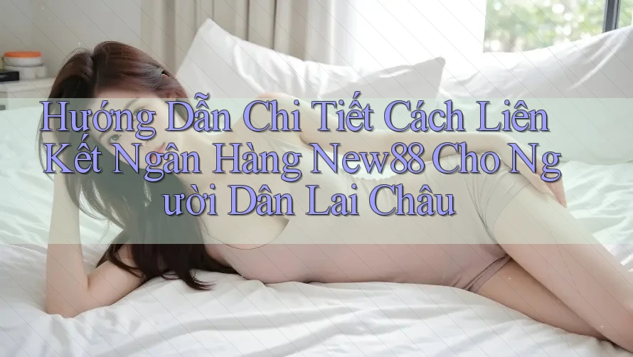 Hướng Dẫn Chi Tiết Cách Liên Kết Ngân Hàng New88 Cho Người Dân Lai Châu