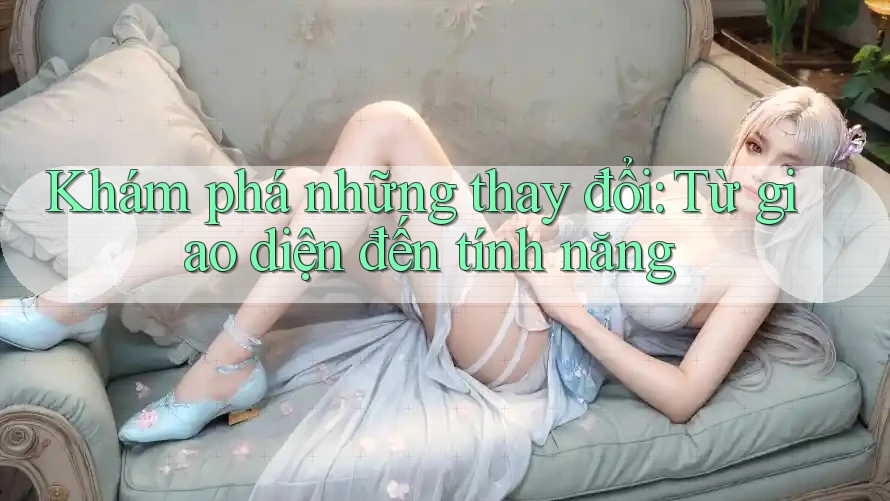 Khám phá những thay đổi: Từ giao diện đến tính năng
