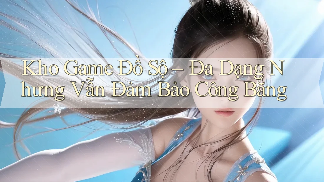 Kho Game Đồ Sộ – Đa Dạng Nhưng Vẫn Đảm Bảo Công Bằng