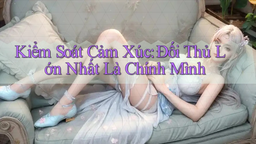 Kiểm Soát Cảm Xúc: Đối Thủ Lớn Nhất Là Chính Mình
