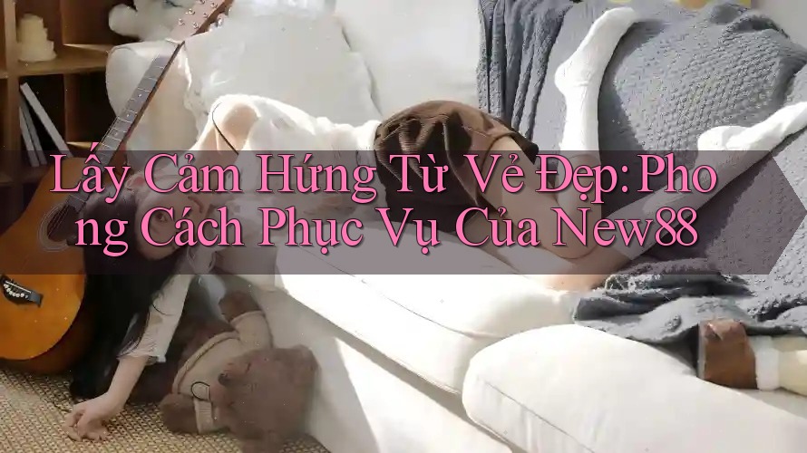 Lấy Cảm Hứng Từ Vẻ Đẹp: Phong Cách Phục Vụ Của New88