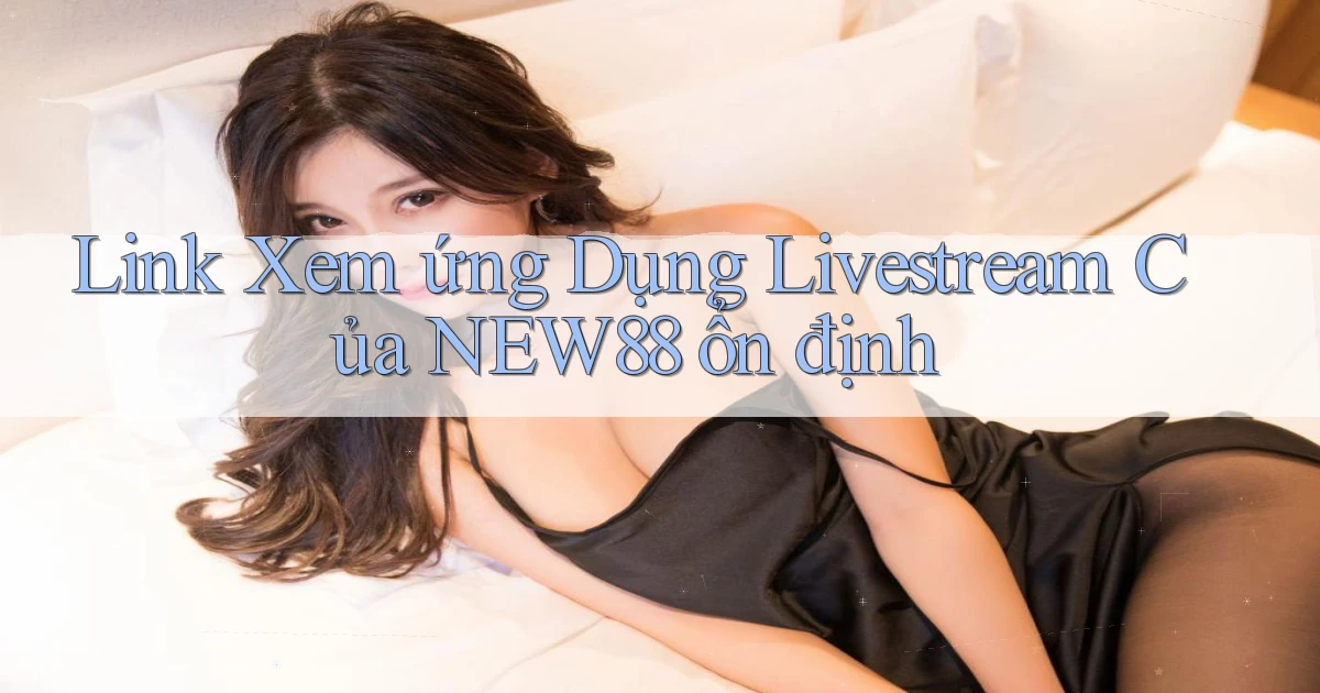 link xem ứng dụng livestream của new88 ổn định