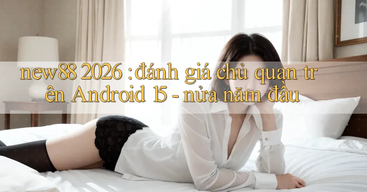 new88 2026 đánh giá chủ quan trên Android 15   nửa năm đầu