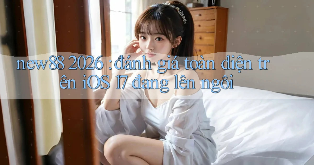new88 2026 đánh giá toàn diện trên iOS 17 đang lên ngôi