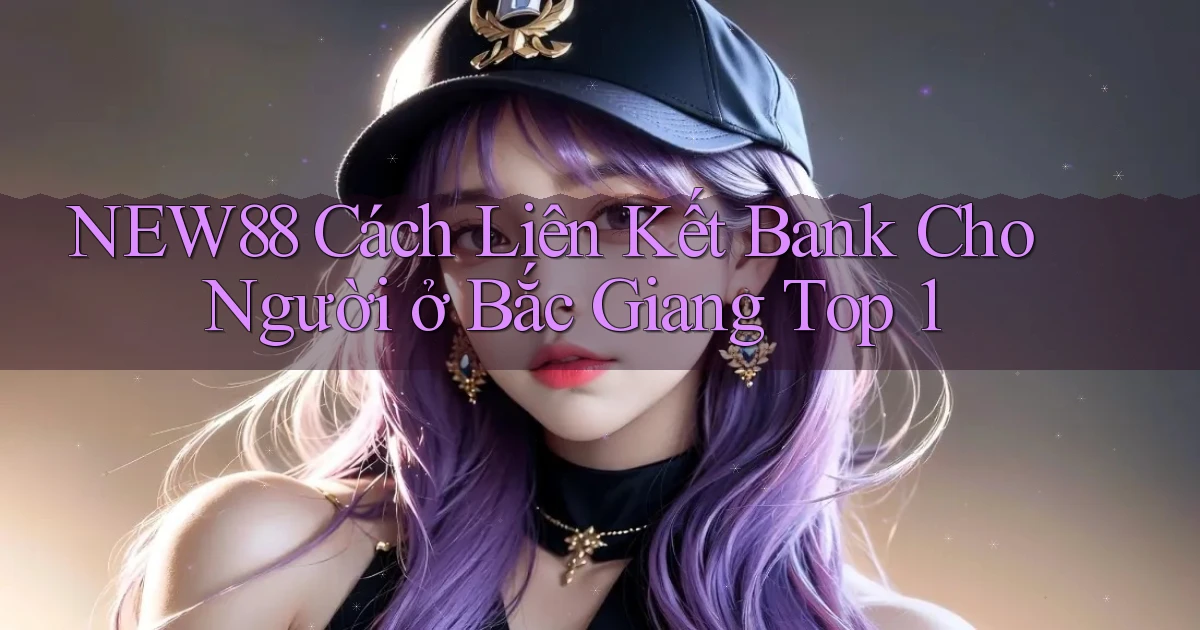 new88 cách liên kết bank cho người ở Bắc Giang top 1