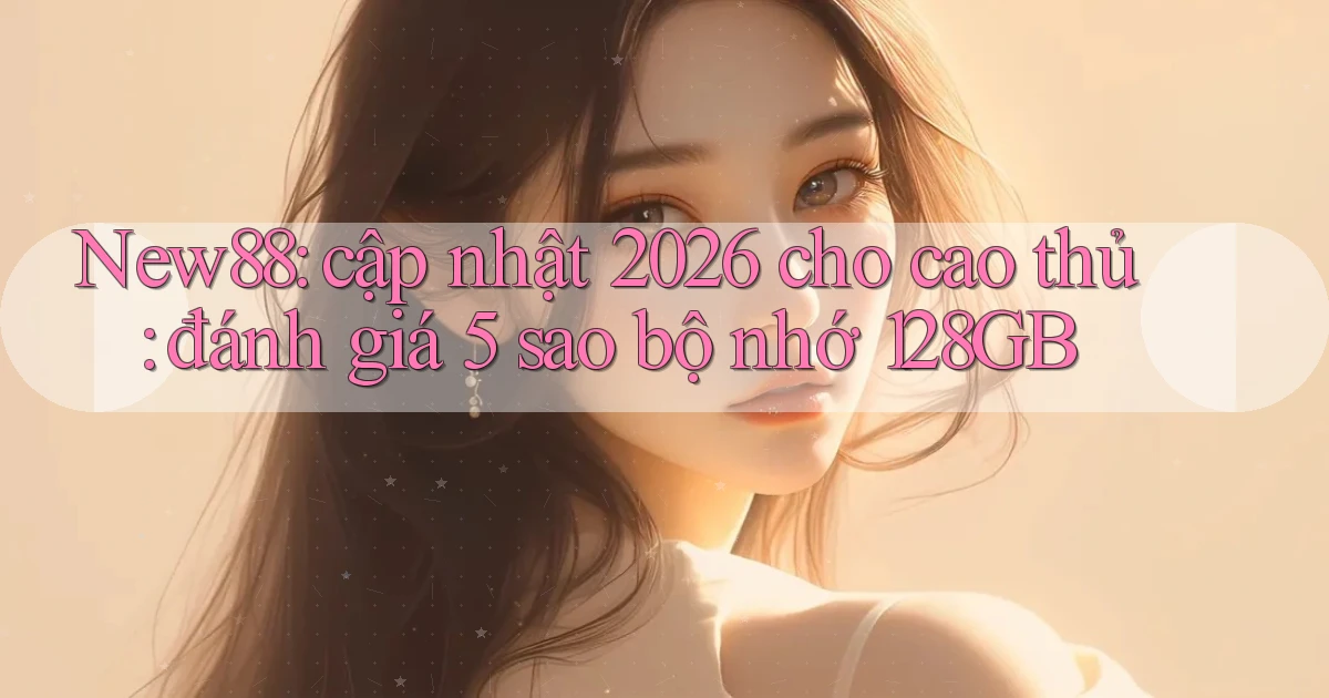 New88 cập nhật 2026 cho cao thủ đánh giá 5 sao bộ nhớ 128GB