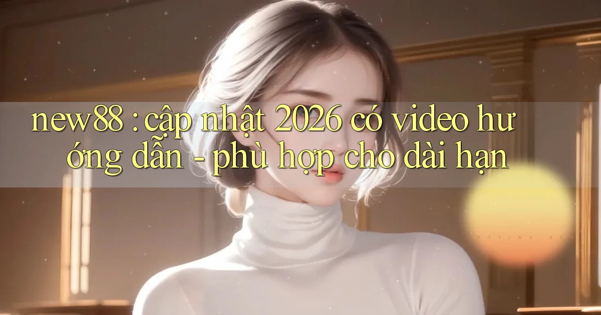 new88 cập nhật 2026 có video hướng dẫn   phù hợp cho dài hạn